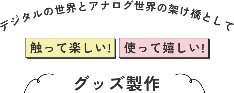 デジタルの世界とアナログ世界の架け橋として触って楽しい! 使って嬉しい!グッズ製作